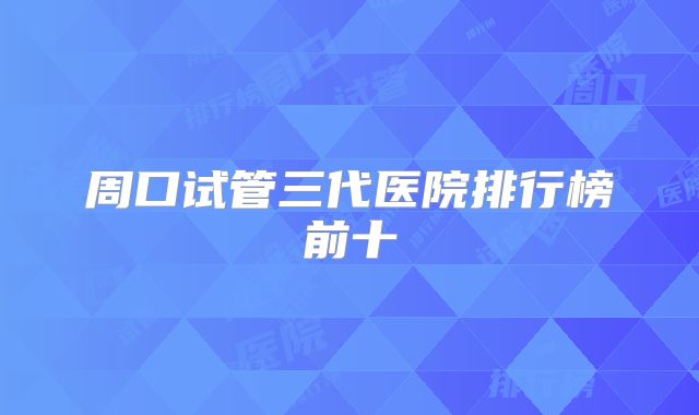 周口试管三代医院排行榜前十
