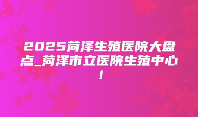 2025菏泽生殖医院大盘点_菏泽市立医院生殖中心！