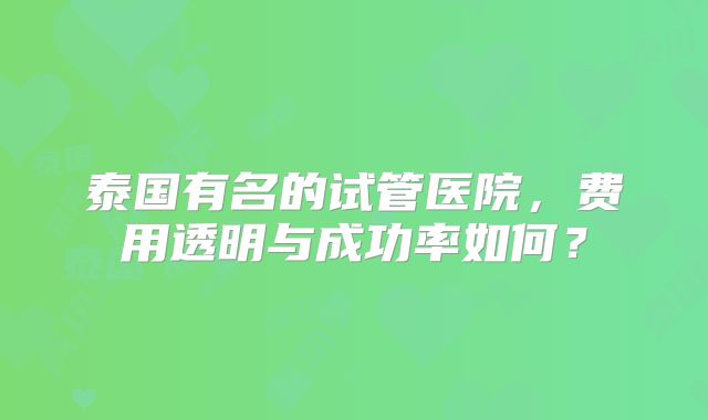 泰国有名的试管医院，费用透明与成功率如何？