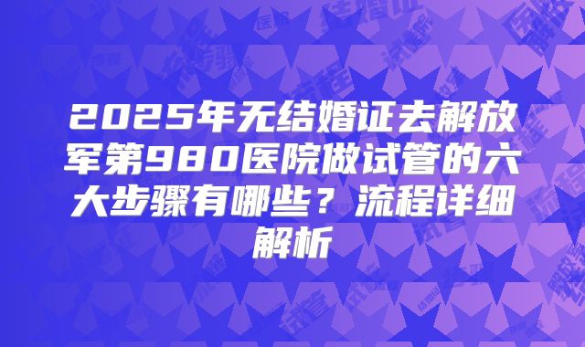 2025年无结婚证去解放军第980医院做试管的六大步骤有哪些?流程详细解析