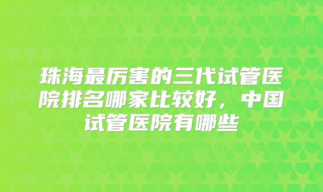 珠海最厉害的三代试管医院排名哪家比较好，中国试管医院有哪些