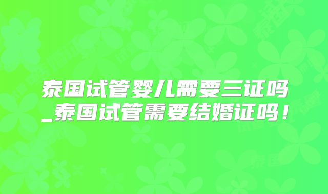 泰国试管婴儿需要三证吗_泰国试管需要结婚证吗！