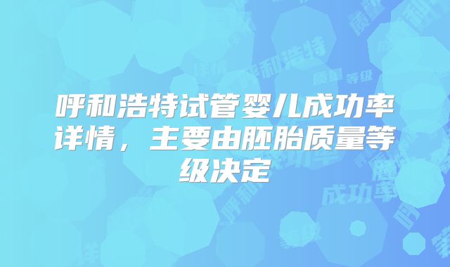 呼和浩特试管婴儿成功率详情,主要由胚胎质量等级决定