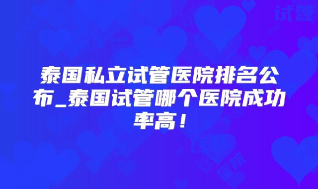 泰国私立试管医院排名公布_泰国试管哪个医院成功率高！
