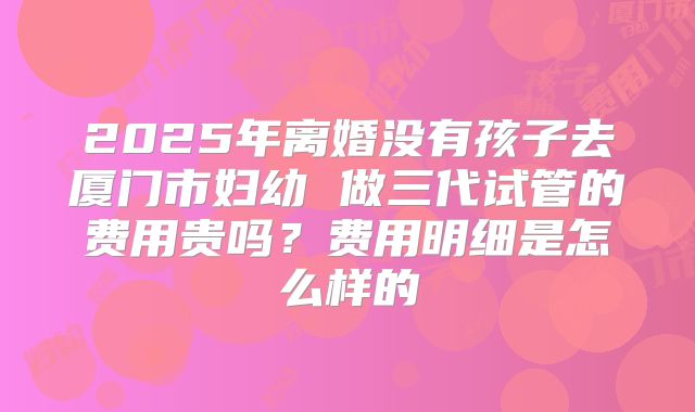 2025年离婚没有孩子去厦门市妇幼 做三代试管的费用贵吗?费用明细是怎么样的