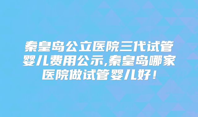 秦皇岛公立医院三代试管婴儿费用公示,秦皇岛哪家医院做试管婴儿好！