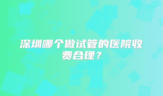 深圳哪个做试管的医院收费合理?