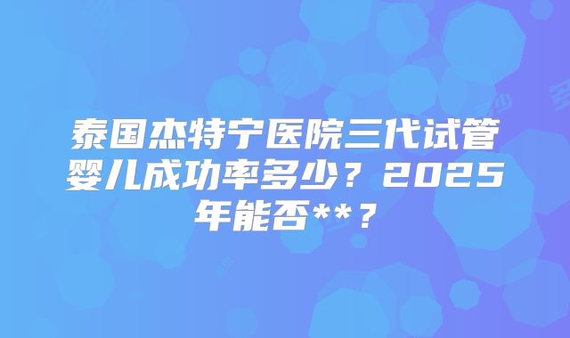泰国杰特宁医院三代试管婴儿成功率多少？2025年能否**？