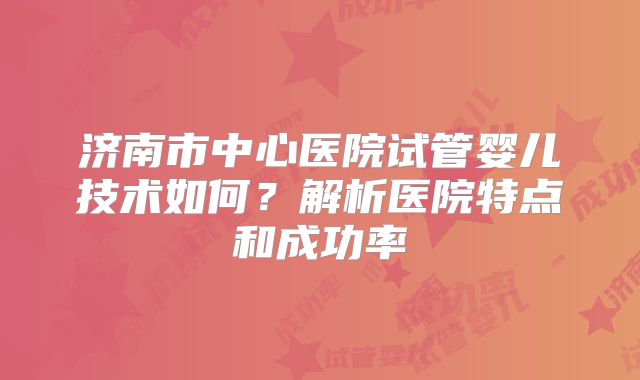 济南市中心医院试管婴儿技术如何?解析医院特点和成功率
