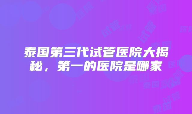 泰国第三代试管医院大揭秘，第一的医院是哪家