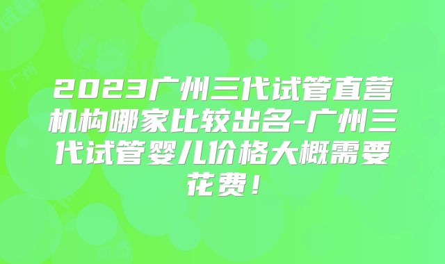 2023广州三代试管直营机构哪家比较出名-广州三代试管婴儿价格大概需要花费！