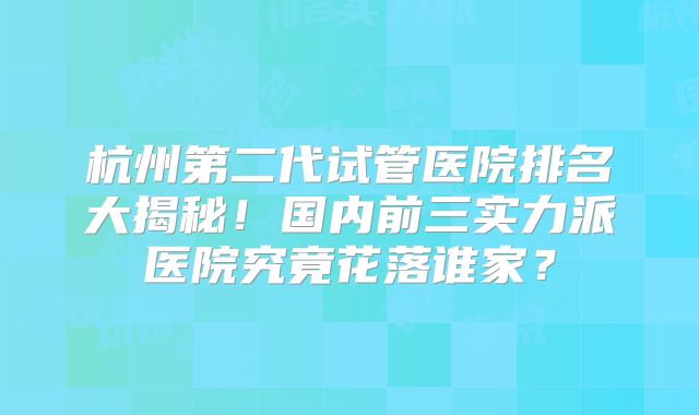 杭州第二代试管医院排名大揭秘!国内前三实力派医院究竟花落谁家?