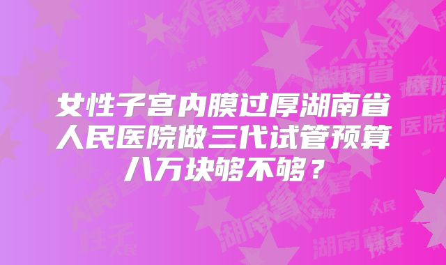 女性子宫内膜过厚湖南省人民医院做三代试管预算八万块够不够?