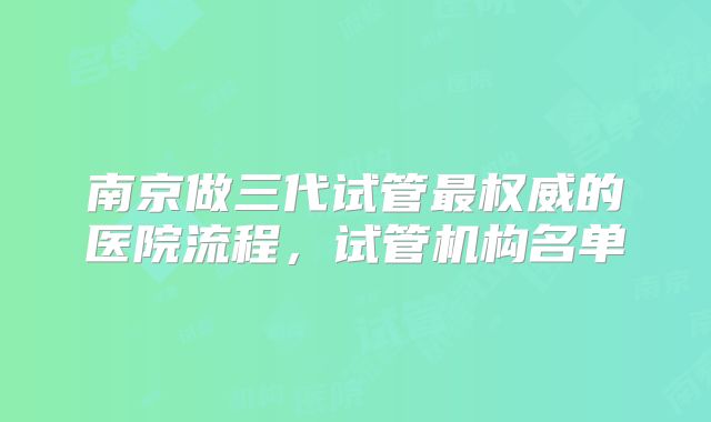 南京做三代试管最权威的医院流程，试管机构名单