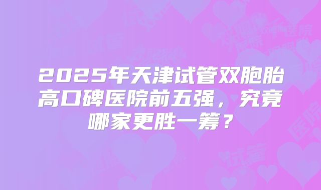 2025年天津试管双胞胎高口碑医院前五强，究竟哪家更胜一筹？