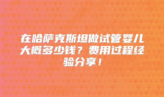 在哈萨克斯坦做试管婴儿大概多少钱？费用过程经验分享！