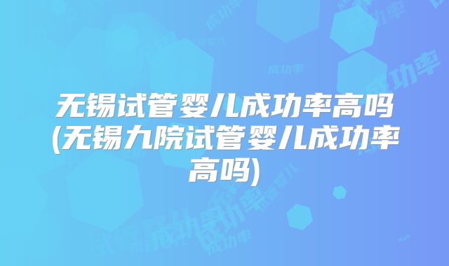 无锡试管婴儿成功率高吗(无锡九院试管婴儿成功率高吗)