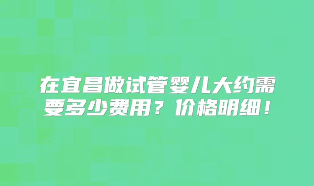 在宜昌做试管婴儿大约需要多少费用?价格明细!