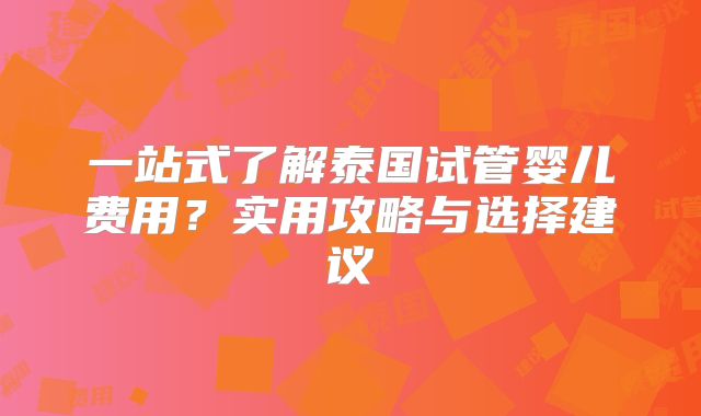 一站式了解泰国试管婴儿费用？实用攻略与选择建议