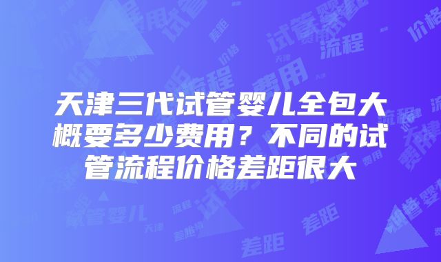 天津三代试管婴儿全包大概要多少费用？不同的试管流程价格差距很大