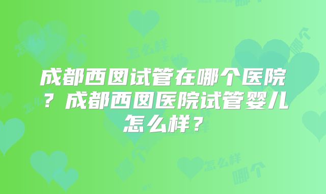 成都西囡试管在哪个医院？成都西囡医院试管婴儿怎么样？