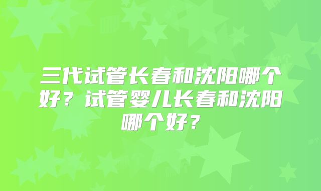 三代试管长春和沈阳哪个好？试管婴儿长春和沈阳哪个好？