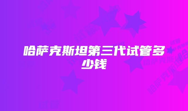 哈萨克斯坦第三代试管多少钱