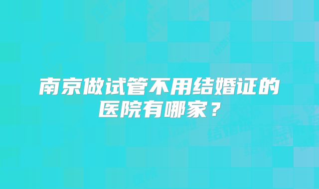 南京做试管不用结婚证的医院有哪家?