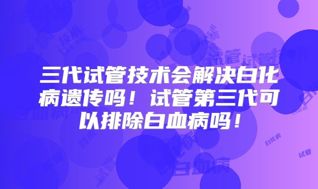 三代试管技术会解决白化病遗传吗！试管第三代可以排除白血病吗！