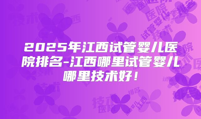 2025年江西试管婴儿医院排名-江西哪里试管婴儿哪里技术好！