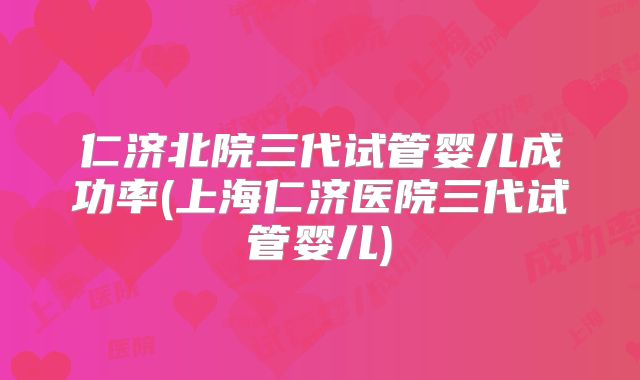 仁济北院三代试管婴儿成功率(上海仁济医院三代试管婴儿)