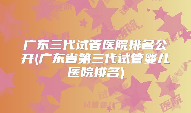 广东三代试管医院排名公开(广东省第三代试管婴儿医院排名)