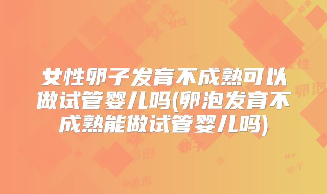 女性卵子发育不成熟可以做试管婴儿吗(卵泡发育不成熟能做试管婴儿吗)