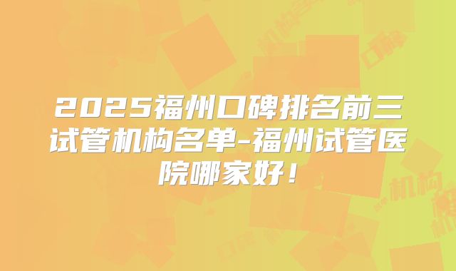 2025福州口碑排名前三试管机构名单-福州试管医院哪家好！