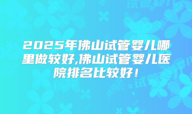 2025年佛山试管婴儿哪里做较好,佛山试管婴儿医院排名比较好!