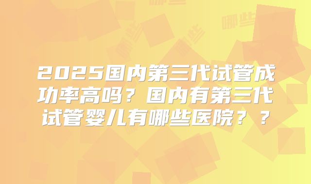 2025国内第三代试管成功率高吗？国内有第三代试管婴儿有哪些医院？？