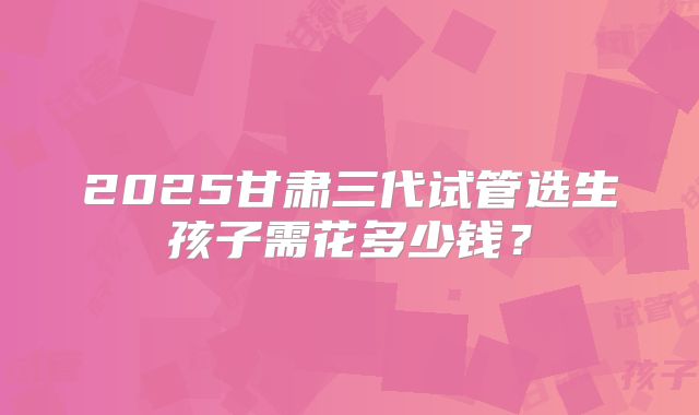 2025甘肃三代试管选生孩子需花多少钱？