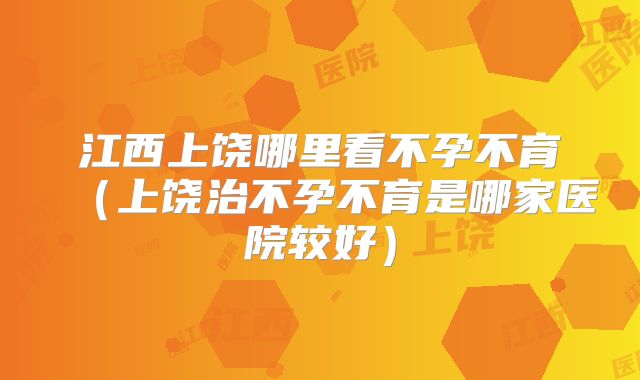 江西上饶哪里看不孕不育（上饶治不孕不育是哪家医院较好）