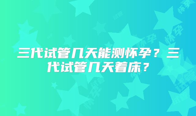 三代试管几天能测怀孕？三代试管几天着床？