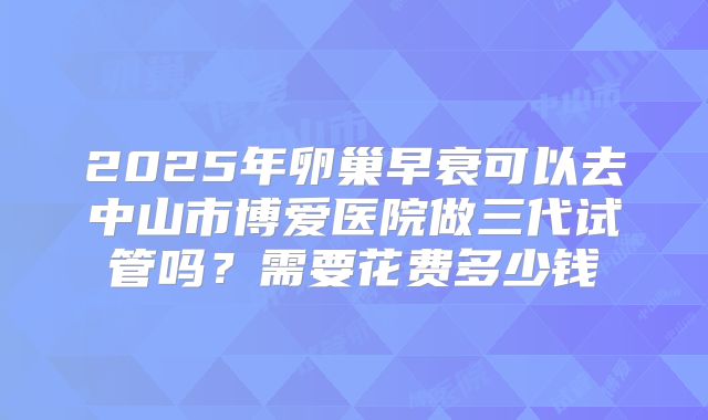 2025年卵巢早衰可以去中山市博爱医院做三代试管吗?需要花费多少钱