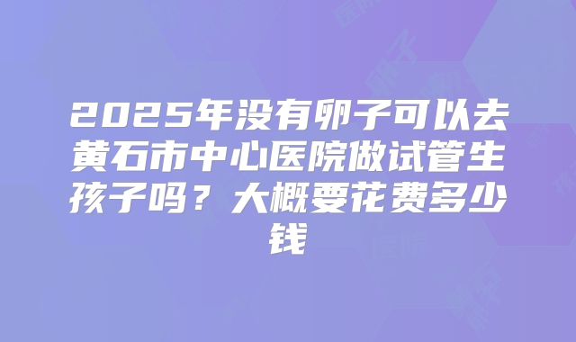 2025年没有卵子可以去黄石市中心医院做试管生孩子吗？大概要花费多少钱