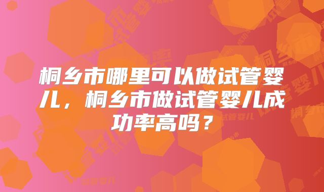 桐乡市哪里可以做试管婴儿，桐乡市做试管婴儿成功率高吗？