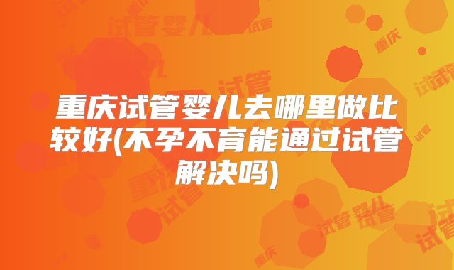 重庆试管婴儿去哪里做比较好(不孕不育能通过试管解决吗)