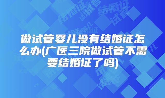做试管婴儿没有结婚证怎么办(广医三院做试管不需要结婚证了吗)