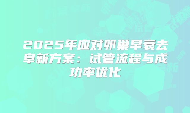 2025年应对卵巢早衰去阜新方案：试管流程与成功率优化