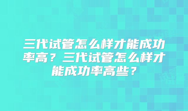 三代试管怎么样才能成功率高？三代试管怎么样才能成功率高些？