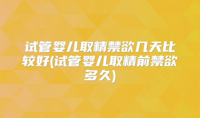 试管婴儿取精禁欲几天比较好(试管婴儿取精前禁欲多久)