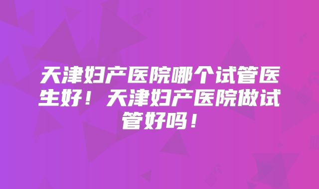天津妇产医院哪个试管医生好！天津妇产医院做试管好吗！