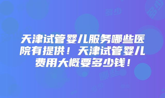 天津试管婴儿服务哪些医院有提供!天津试管婴儿费用大概要多少钱!