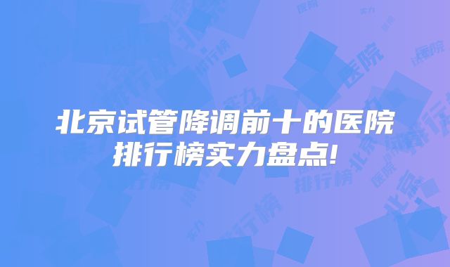 北京试管降调前十的医院排行榜实力盘点!